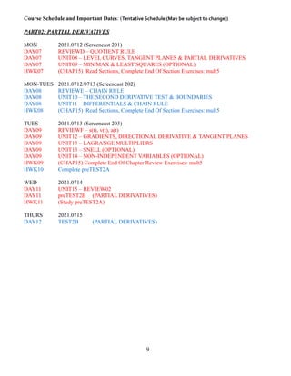 Course Schedule and Important Dates: (Tentative Schedule (May be subject to change))
PART02: PARTIAL DERIVATIVES
MON 2021.0712 (Screencast 201)
DAY07 REVIEWD – QUOTIENT RULE
DAY07 UNIT08 – LEVEL CURVES, TANGENT PLANES & PARTIAL DERIVATIVES
DAY07 UNIT09 – MIN/MAX & LEAST SQUARES (OPTIONAL)
HWK07 (CHAP15) Read Sections, Complete End Of Section Exercises: mult5
MON-TUES 2021.0712/0713 (Screencast 202)
DAY08 REVIEWE – CHAIN RULE
DAY08 UNIT10 – THE SECOND DERIVATIVE TEST & BOUNDARIES
DAY08 UNIT11 – DIFFERENTIALS & CHAIN RULE
HWK08 (CHAP15) Read Sections, Complete End Of Section Exercises: mult5
TUES 2021.0713 (Screencast 203)
DAY09 REVIEWF – s(t), v(t), a(t)
DAY09 UNIT12 – GRADIENTS, DIRECTIONAL DERIVATIVE & TANGENT PLANES
DAY09 UNIT13 – LAGRANGE MULTIPLIERS
DAY09 UNIT13 – SNELL (OPTIONAL)
DAY09 UNIT14 – NON-INDEPENDENT VARIABLES (OPTIONAL)
HWK09 (CHAP15) Complete End Of Chapter Review Exercises: mult5
HWK10 Complete preTEST2A
WED 2021.0714
DAY11 UNIT15 – REVIEW02
DAY11 preTEST2B (PARTIAL DERIVATIVES)
HWK11 (Study preTEST2A)
THURS 2021.0715
DAY12 TEST2B (PARTIAL DERIVATIVES)
9
 
