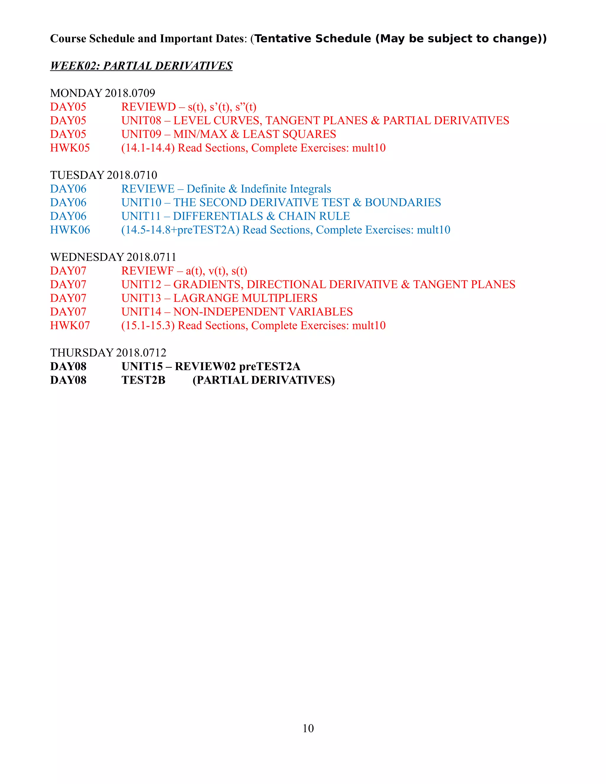 Course Schedule and Important Dates: (Tentative Schedule (May be subject to change))
WEEK02: PARTIAL DERIVATIVES
MONDAY 2018.0709
DAY05 REVIEWD – s(t), s’(t), s”(t)
DAY05 UNIT08 – LEVEL CURVES, TANGENT PLANES & PARTIAL DERIVATIVES
DAY05 UNIT09 – MIN/MAX & LEAST SQUARES
HWK05 (14.1-14.4) Read Sections, Complete Exercises: mult10
TUESDAY 2018.0710
DAY06 REVIEWE – Definite & Indefinite Integrals
DAY06 UNIT10 – THE SECOND DERIVATIVE TEST & BOUNDARIES
DAY06 UNIT11 – DIFFERENTIALS & CHAIN RULE
HWK06 (14.5-14.8+preTEST2A) Read Sections, Complete Exercises: mult10
WEDNESDAY 2018.0711
DAY07 REVIEWF – a(t), v(t), s(t)
DAY07 UNIT12 – GRADIENTS, DIRECTIONAL DERIVATIVE & TANGENT PLANES
DAY07 UNIT13 – LAGRANGE MULTIPLIERS
DAY07 UNIT14 – NON-INDEPENDENT VARIABLES
HWK07 (15.1-15.3) Read Sections, Complete Exercises: mult10
THURSDAY 2018.0712
DAY08 UNIT15 – REVIEW02 preTEST2A
DAY08 TEST2B (PARTIAL DERIVATIVES)
10
 