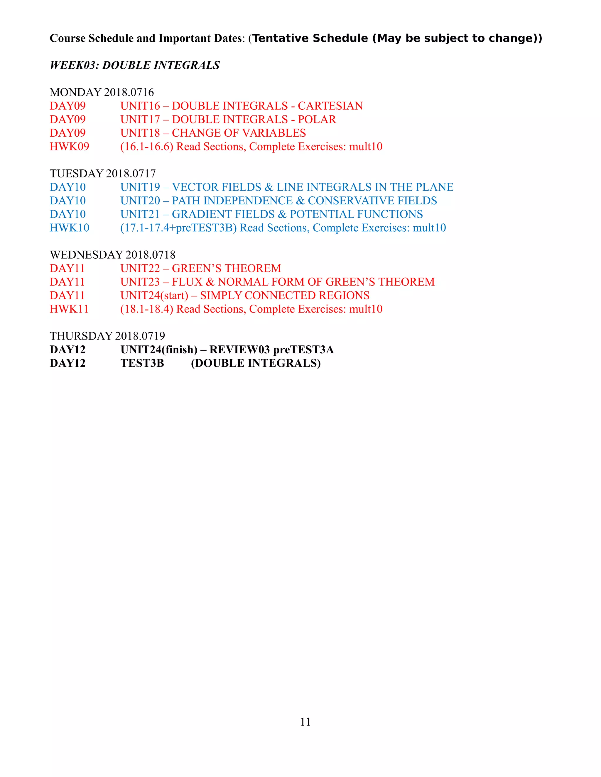 Course Schedule and Important Dates: (Tentative Schedule (May be subject to change))
WEEK03: DOUBLE INTEGRALS
MONDAY 2018.0716
DAY09 UNIT16 – DOUBLE INTEGRALS - CARTESIAN
DAY09 UNIT17 – DOUBLE INTEGRALS - POLAR
DAY09 UNIT18 – CHANGE OF VARIABLES
HWK09 (16.1-16.6) Read Sections, Complete Exercises: mult10
TUESDAY 2018.0717
DAY10 UNIT19 – VECTOR FIELDS & LINE INTEGRALS IN THE PLANE
DAY10 UNIT20 – PATH INDEPENDENCE & CONSERVATIVE FIELDS
DAY10 UNIT21 – GRADIENT FIELDS & POTENTIAL FUNCTIONS
HWK10 (17.1-17.4+preTEST3B) Read Sections, Complete Exercises: mult10
WEDNESDAY 2018.0718
DAY11 UNIT22 – GREEN’S THEOREM
DAY11 UNIT23 – FLUX & NORMAL FORM OF GREEN’S THEOREM
DAY11 UNIT24(start) – SIMPLY CONNECTED REGIONS
HWK11 (18.1-18.4) Read Sections, Complete Exercises: mult10
THURSDAY 2018.0719
DAY12 UNIT24(finish) – REVIEW03 preTEST3A
DAY12 TEST3B (DOUBLE INTEGRALS)
11
 