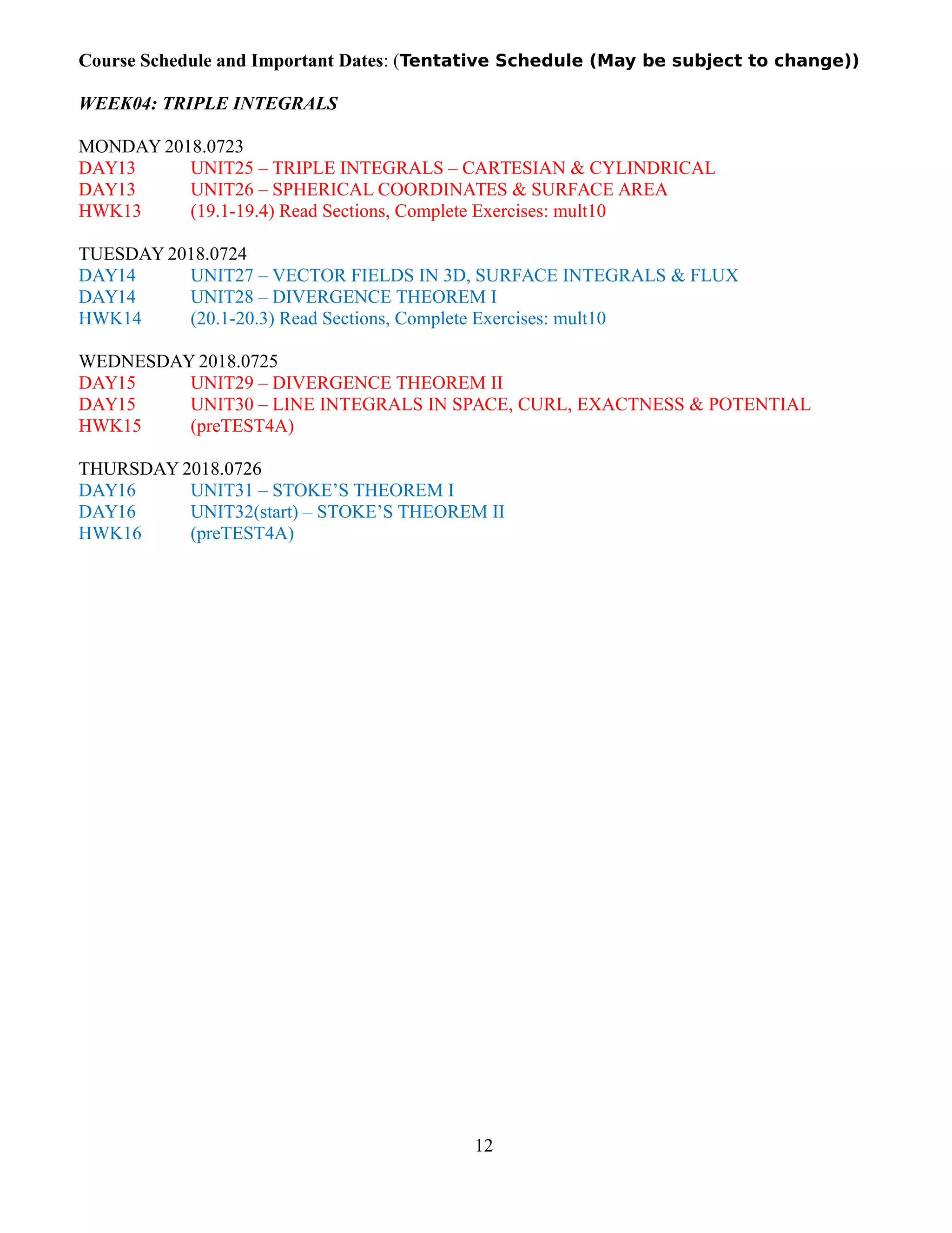Course Schedule and Important Dates: (Tentative Schedule (May be subject to change))
WEEK04: TRIPLE INTEGRALS
MONDAY 2018.0723
DAY13 UNIT25 – TRIPLE INTEGRALS – CARTESIAN & CYLINDRICAL
DAY13 UNIT26 – SPHERICAL COORDINATES & SURFACE AREA
HWK13 (19.1-19.4) Read Sections, Complete Exercises: mult10
TUESDAY 2018.0724
DAY14 UNIT27 – VECTOR FIELDS IN 3D, SURFACE INTEGRALS & FLUX
DAY14 UNIT28 – DIVERGENCE THEOREM I
HWK14 (20.1-20.3) Read Sections, Complete Exercises: mult10
WEDNESDAY 2018.0725
DAY15 UNIT29 – DIVERGENCE THEOREM II
DAY15 UNIT30 – LINE INTEGRALS IN SPACE, CURL, EXACTNESS & POTENTIAL
HWK15 (preTEST4A)
THURSDAY 2018.0726
DAY16 UNIT31 – STOKE’S THEOREM I
DAY16 UNIT32(start) – STOKE’S THEOREM II
HWK16 (preTEST4A)
12
 