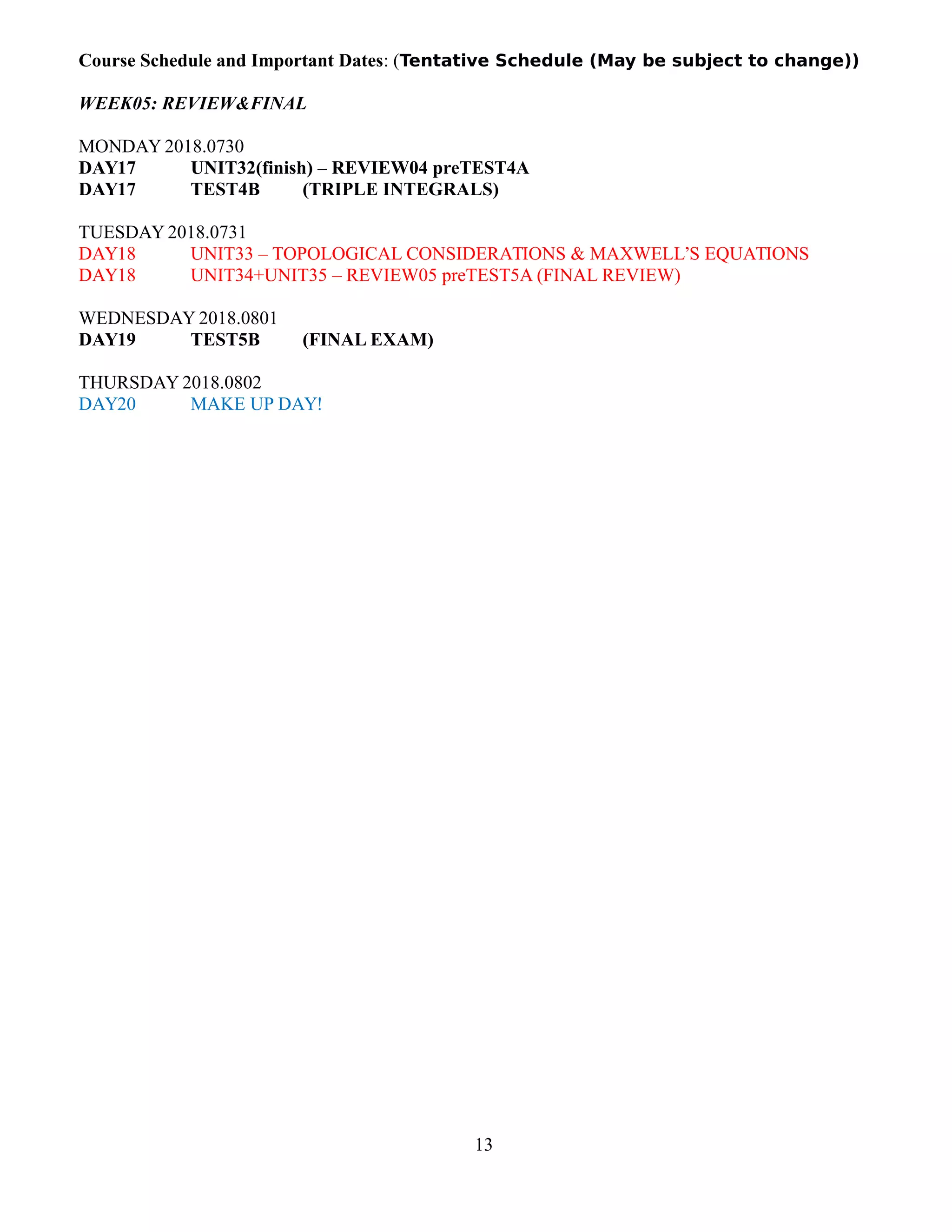 Course Schedule and Important Dates: (Tentative Schedule (May be subject to change))
WEEK05: REVIEW&FINAL
MONDAY 2018.0730
DAY17 UNIT32(finish) – REVIEW04 preTEST4A
DAY17 TEST4B (TRIPLE INTEGRALS)
TUESDAY 2018.0731
DAY18 UNIT33 – TOPOLOGICAL CONSIDERATIONS & MAXWELL’S EQUATIONS
DAY18 UNIT34+UNIT35 – REVIEW05 preTEST5A (FINAL REVIEW)
WEDNESDAY 2018.0801
DAY19 TEST5B (FINAL EXAM)
THURSDAY 2018.0802
DAY20 MAKE UP DAY!
13
 