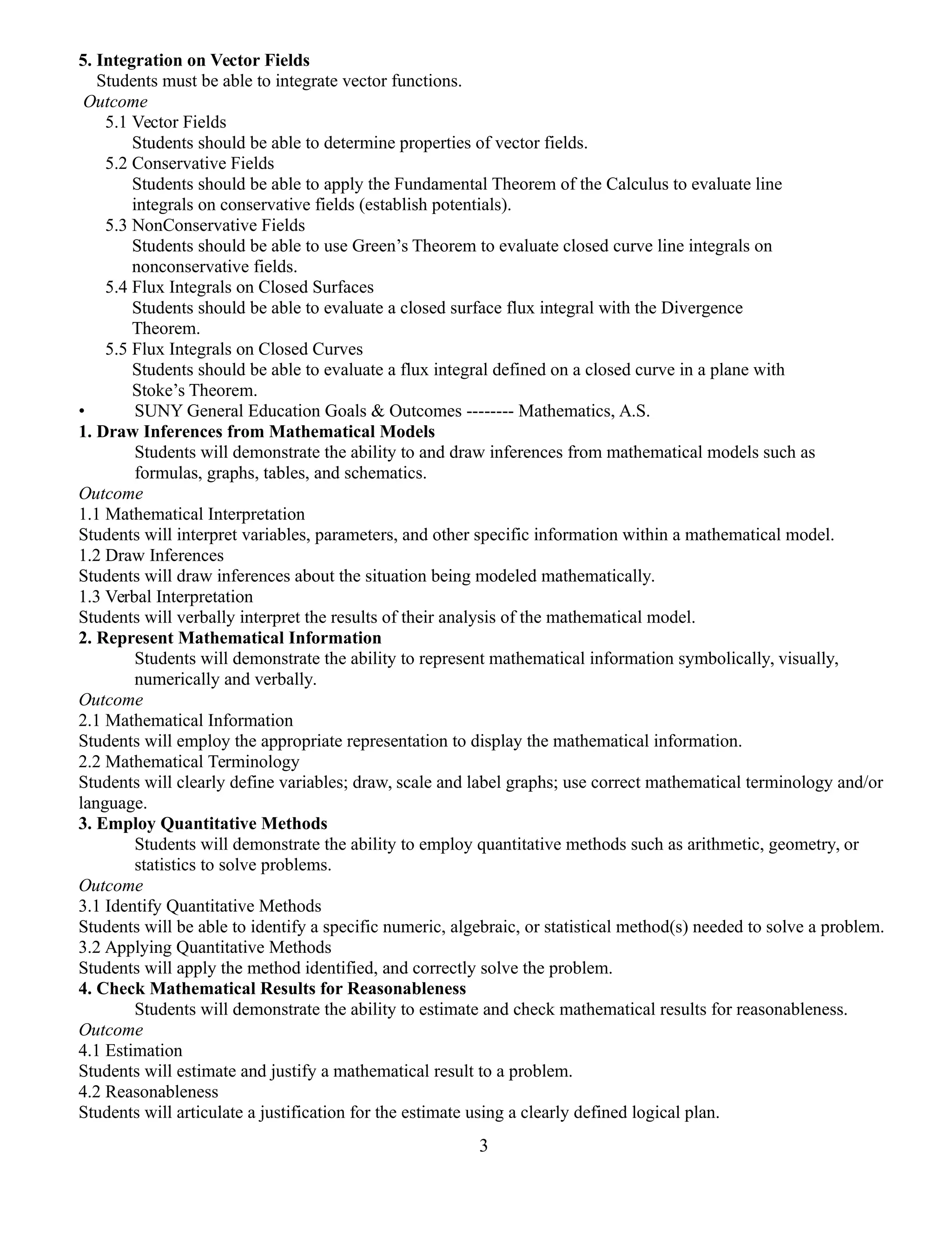 5. Integration on Vector Fields
Students must be able to integrate vector functions.
Outcome
5.1 Vector Fields
Students should be able to determine properties of vector fields.
5.2 Conservative Fields
Students should be able to apply the Fundamental Theorem of the Calculus to evaluate line
integrals on conservative fields (establish potentials).
5.3 NonConservative Fields
Students should be able to use Green’s Theorem to evaluate closed curve line integrals on
nonconservative fields.
5.4 Flux Integrals on Closed Surfaces
Students should be able to evaluate a closed surface flux integral with the Divergence
Theorem.
5.5 Flux Integrals on Closed Curves
Students should be able to evaluate a flux integral defined on a closed curve in a plane with
Stoke’s Theorem.
• SUNY General Education Goals & Outcomes -------- Mathematics, A.S.
1. Draw Inferences from Mathematical Models
Students will demonstrate the ability to and draw inferences from mathematical models such as
formulas, graphs, tables, and schematics.
Outcome
1.1 Mathematical Interpretation
Students will interpret variables, parameters, and other specific information within a mathematical model.
1.2 Draw Inferences
Students will draw inferences about the situation being modeled mathematically.
1.3 Verbal Interpretation
Students will verbally interpret the results of their analysis of the mathematical model.
2. Represent Mathematical Information
Students will demonstrate the ability to represent mathematical information symbolically, visually,
numerically and verbally.
Outcome
2.1 Mathematical Information
Students will employ the appropriate representation to display the mathematical information.
2.2 Mathematical Terminology
Students will clearly define variables; draw, scale and label graphs; use correct mathematical terminology and/or
language.
3. Employ Quantitative Methods
Students will demonstrate the ability to employ quantitative methods such as arithmetic, geometry, or
statistics to solve problems.
Outcome
3.1 Identify Quantitative Methods
Students will be able to identify a specific numeric, algebraic, or statistical method(s) needed to solve a problem.
3.2 Applying Quantitative Methods
Students will apply the method identified, and correctly solve the problem.
4. Check Mathematical Results for Reasonableness
Students will demonstrate the ability to estimate and check mathematical results for reasonableness.
Outcome
4.1 Estimation
Students will estimate and justify a mathematical result to a problem.
4.2 Reasonableness
Students will articulate a justification for the estimate using a clearly defined logical plan.
3
 