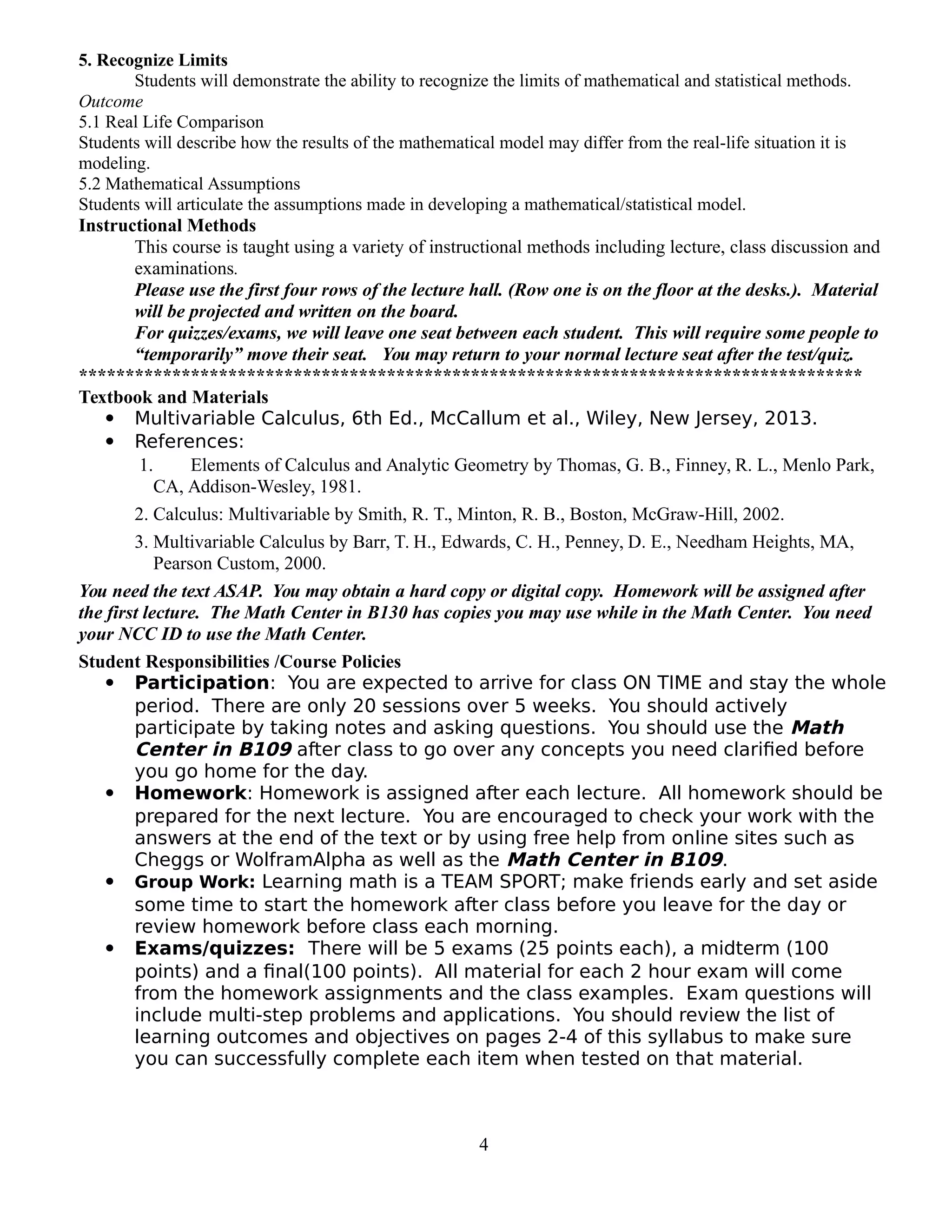 5. Recognize Limits
Students will demonstrate the ability to recognize the limits of mathematical and statistical methods.
Outcome
5.1 Real Life Comparison
Students will describe how the results of the mathematical model may differ from the real-life situation it is
modeling.
5.2 Mathematical Assumptions
Students will articulate the assumptions made in developing a mathematical/statistical model.
Instructional Methods
This course is taught using a variety of instructional methods including lecture, class discussion and
examinations.
Please use the first four rows of the lecture hall. (Row one is on the floor at the desks.). Material
will be projected and written on the board.
For quizzes/exams, we will leave one seat between each student. This will require some people to
“temporarily” move their seat. You may return to your normal lecture seat after the test/quiz.
************************************************************************************
Textbook and Materials
 Multivariable Calculus, 6th Ed., McCallum et al., Wiley, New Jersey, 2013.
 References:
1. Elements of Calculus and Analytic Geometry by Thomas, G. B., Finney, R. L., Menlo Park,
CA, Addison-Wesley, 1981.
2. Calculus: Multivariable by Smith, R. T., Minton, R. B., Boston, McGraw-Hill, 2002.
3. Multivariable Calculus by Barr, T. H., Edwards, C. H., Penney, D. E., Needham Heights, MA,
Pearson Custom, 2000.
You need the text ASAP. You may obtain a hard copy or digital copy. Homework will be assigned after
the first lecture. The Math Center in B130 has copies you may use while in the Math Center. You need
your NCC ID to use the Math Center.
Student Responsibilities /Course Policies
 Participation: You are expected to arrive for class ON TIME and stay the whole
period. There are only 20 sessions over 5 weeks. You should actively
participate by taking notes and asking questions. You should use the Math
Center in B109 after class to go over any concepts you need clarified before
you go home for the day.
 Homework: Homework is assigned after each lecture. All homework should be
prepared for the next lecture. You are encouraged to check your work with the
answers at the end of the text or by using free help from online sites such as
Cheggs or WolframAlpha as well as the Math Center in B109.
 Group Work: Learning math is a TEAM SPORT; make friends early and set aside
some time to start the homework after class before you leave for the day or
review homework before class each morning.
 Exams/quizzes: There will be 5 exams (25 points each), a midterm (100
points) and a final(100 points). All material for each 2 hour exam will come
from the homework assignments and the class examples. Exam questions will
include multi-step problems and applications. You should review the list of
learning outcomes and objectives on pages 2-4 of this syllabus to make sure
you can successfully complete each item when tested on that material.
4
 
