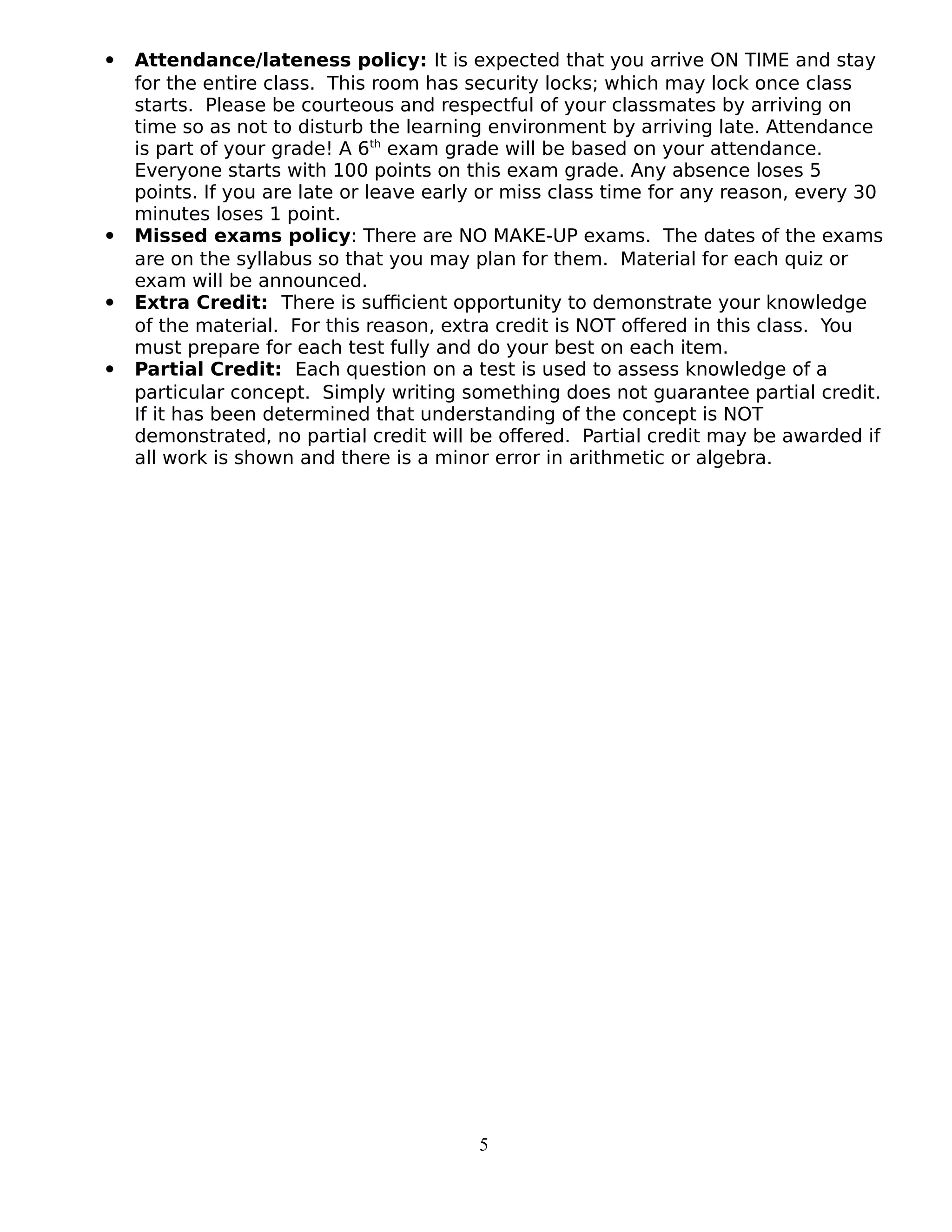  Attendance/lateness policy: It is expected that you arrive ON TIME and stay
for the entire class. This room has security locks; which may lock once class
starts. Please be courteous and respectful of your classmates by arriving on
time so as not to disturb the learning environment by arriving late. Attendance
is part of your grade! A 6th
exam grade will be based on your attendance.
Everyone starts with 100 points on this exam grade. Any absence loses 5
points. If you are late or leave early or miss class time for any reason, every 30
minutes loses 1 point.
 Missed exams policy: There are NO MAKE-UP exams. The dates of the exams
are on the syllabus so that you may plan for them. Material for each quiz or
exam will be announced.
 Extra Credit: There is sufficient opportunity to demonstrate your knowledge
of the material. For this reason, extra credit is NOT offered in this class. You
must prepare for each test fully and do your best on each item.
 Partial Credit: Each question on a test is used to assess knowledge of a
particular concept. Simply writing something does not guarantee partial credit.
If it has been determined that understanding of the concept is NOT
demonstrated, no partial credit will be offered. Partial credit may be awarded if
all work is shown and there is a minor error in arithmetic or algebra.
5
 