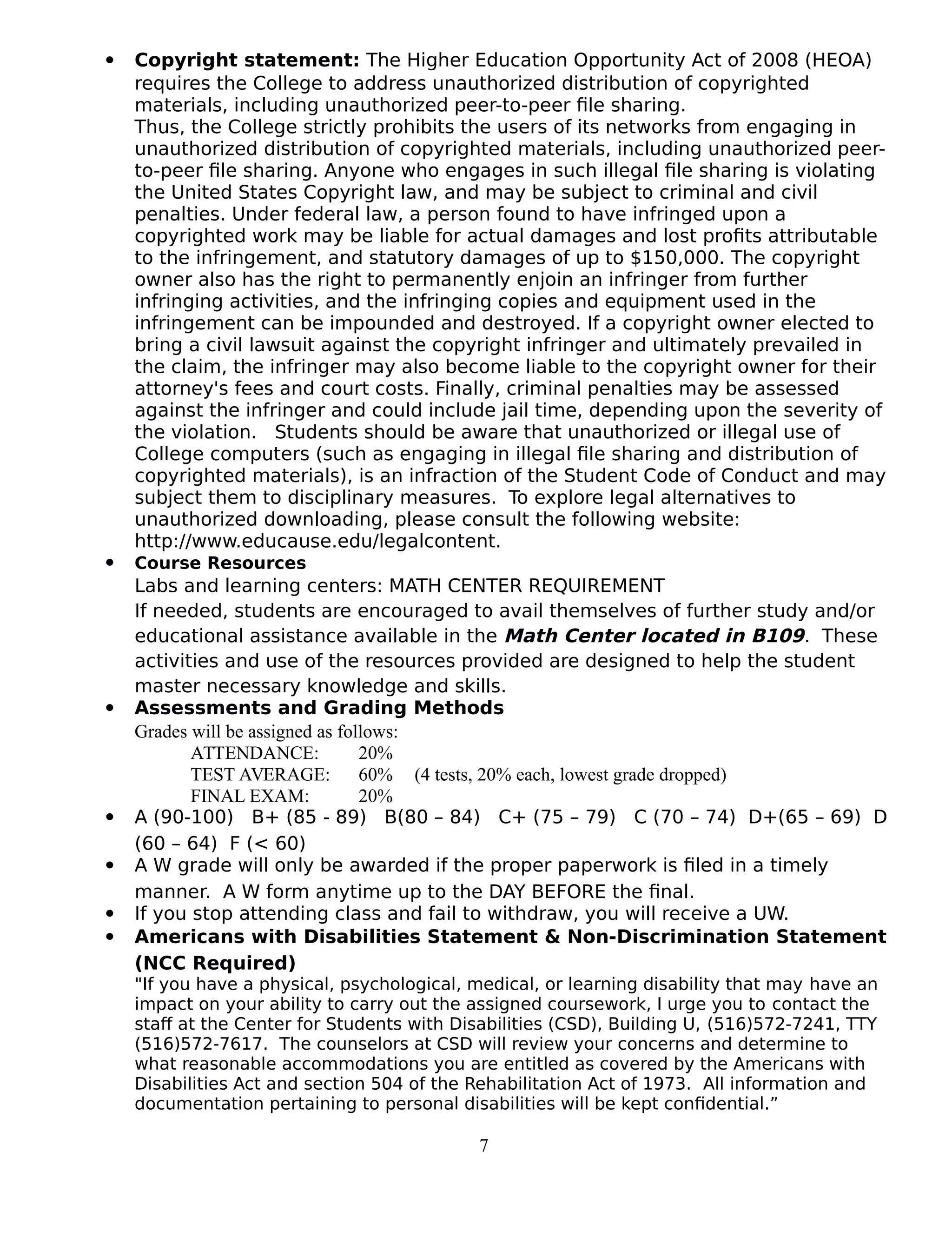  Copyright statement: The Higher Education Opportunity Act of 2008 (HEOA)
requires the College to address unauthorized distribution of copyrighted
materials, including unauthorized peer-to-peer file sharing.
Thus, the College strictly prohibits the users of its networks from engaging in
unauthorized distribution of copyrighted materials, including unauthorized peer-
to-peer file sharing. Anyone who engages in such illegal file sharing is violating
the United States Copyright law, and may be subject to criminal and civil
penalties. Under federal law, a person found to have infringed upon a
copyrighted work may be liable for actual damages and lost profits attributable
to the infringement, and statutory damages of up to $150,000. The copyright
owner also has the right to permanently enjoin an infringer from further
infringing activities, and the infringing copies and equipment used in the
infringement can be impounded and destroyed. If a copyright owner elected to
bring a civil lawsuit against the copyright infringer and ultimately prevailed in
the claim, the infringer may also become liable to the copyright owner for their
attorney's fees and court costs. Finally, criminal penalties may be assessed
against the infringer and could include jail time, depending upon the severity of
the violation. Students should be aware that unauthorized or illegal use of
College computers (such as engaging in illegal file sharing and distribution of
copyrighted materials), is an infraction of the Student Code of Conduct and may
subject them to disciplinary measures. To explore legal alternatives to
unauthorized downloading, please consult the following website:
http://www.educause.edu/legalcontent.
 Course Resources
Labs and learning centers: MATH CENTER REQUIREMENT
If needed, students are encouraged to avail themselves of further study and/or
educational assistance available in the Math Center located in B109. These
activities and use of the resources provided are designed to help the student
master necessary knowledge and skills.
 Assessments and Grading Methods
Grades will be assigned as follows:
ATTENDANCE: 20%
TEST AVERAGE: 60% (4 tests, 20% each, lowest grade dropped)
FINAL EXAM: 20%
 A (90-100) B+ (85 - 89) B(80 – 84) C+ (75 – 79) C (70 – 74) D+(65 – 69) D
(60 – 64) F (< 60)
 A W grade will only be awarded if the proper paperwork is filed in a timely
manner. A W form anytime up to the DAY BEFORE the final.
 If you stop attending class and fail to withdraw, you will receive a UW.
 Americans with Disabilities Statement & Non-Discrimination Statement
(NCC Required)
"If you have a physical, psychological, medical, or learning disability that may have an
impact on your ability to carry out the assigned coursework, I urge you to contact the
staff at the Center for Students with Disabilities (CSD), Building U, (516)572-7241, TTY
(516)572-7617. The counselors at CSD will review your concerns and determine to
what reasonable accommodations you are entitled as covered by the Americans with
Disabilities Act and section 504 of the Rehabilitation Act of 1973. All information and
documentation pertaining to personal disabilities will be kept confidential.”
7
 