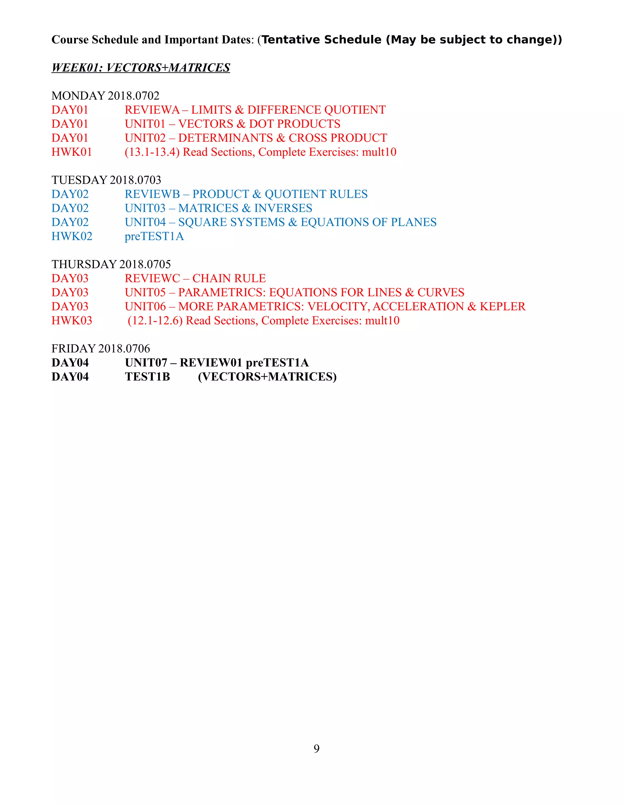 Course Schedule and Important Dates: (Tentative Schedule (May be subject to change))
WEEK01: VECTORS+MATRICES
MONDAY 2018.0702
DAY01 REVIEWA– LIMITS & DIFFERENCE QUOTIENT
DAY01 UNIT01 – VECTORS & DOT PRODUCTS
DAY01 UNIT02 – DETERMINANTS & CROSS PRODUCT
HWK01 (13.1-13.4) Read Sections, Complete Exercises: mult10
TUESDAY 2018.0703
DAY02 REVIEWB – PRODUCT & QUOTIENT RULES
DAY02 UNIT03 – MATRICES & INVERSES
DAY02 UNIT04 – SQUARE SYSTEMS & EQUATIONS OF PLANES
HWK02 preTEST1A
THURSDAY 2018.0705
DAY03 REVIEWC – CHAIN RULE
DAY03 UNIT05 – PARAMETRICS: EQUATIONS FOR LINES & CURVES
DAY03 UNIT06 – MORE PARAMETRICS: VELOCITY, ACCELERATION & KEPLER
HWK03 (12.1-12.6) Read Sections, Complete Exercises: mult10
FRIDAY 2018.0706
DAY04 UNIT07 – REVIEW01 preTEST1A
DAY04 TEST1B (VECTORS+MATRICES)
9
 