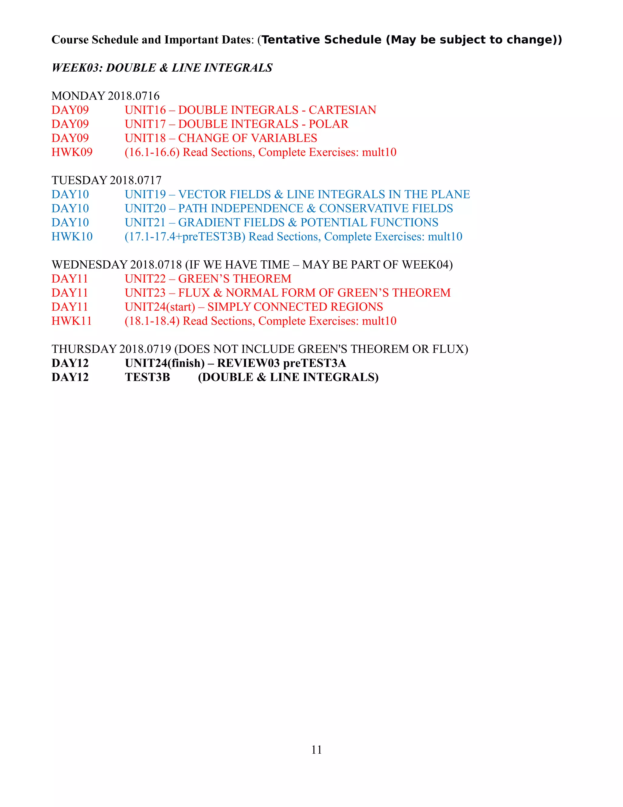 Course Schedule and Important Dates: (Tentative Schedule (May be subject to change))
WEEK03: DOUBLE & LINE INTEGRALS
MONDAY 2018.0716
DAY09 UNIT16 – DOUBLE INTEGRALS - CARTESIAN
DAY09 UNIT17 – DOUBLE INTEGRALS - POLAR
DAY09 UNIT18 – CHANGE OF VARIABLES
HWK09 (16.1-16.6) Read Sections, Complete Exercises: mult10
TUESDAY 2018.0717
DAY10 UNIT19 – VECTOR FIELDS & LINE INTEGRALS IN THE PLANE
DAY10 UNIT20 – PATH INDEPENDENCE & CONSERVATIVE FIELDS
DAY10 UNIT21 – GRADIENT FIELDS & POTENTIAL FUNCTIONS
HWK10 (17.1-17.4+preTEST3B) Read Sections, Complete Exercises: mult10
WEDNESDAY 2018.0718 (IF WE HAVE TIME – MAY BE PART OF WEEK04)
DAY11 UNIT22 – GREEN’S THEOREM
DAY11 UNIT23 – FLUX & NORMAL FORM OF GREEN’S THEOREM
DAY11 UNIT24(start) – SIMPLY CONNECTED REGIONS
HWK11 (18.1-18.4) Read Sections, Complete Exercises: mult10
THURSDAY 2018.0719 (DOES NOT INCLUDE GREEN'S THEOREM OR FLUX)
DAY12 UNIT24(finish) – REVIEW03 preTEST3A
DAY12 TEST3B (DOUBLE & LINE INTEGRALS)
11
 