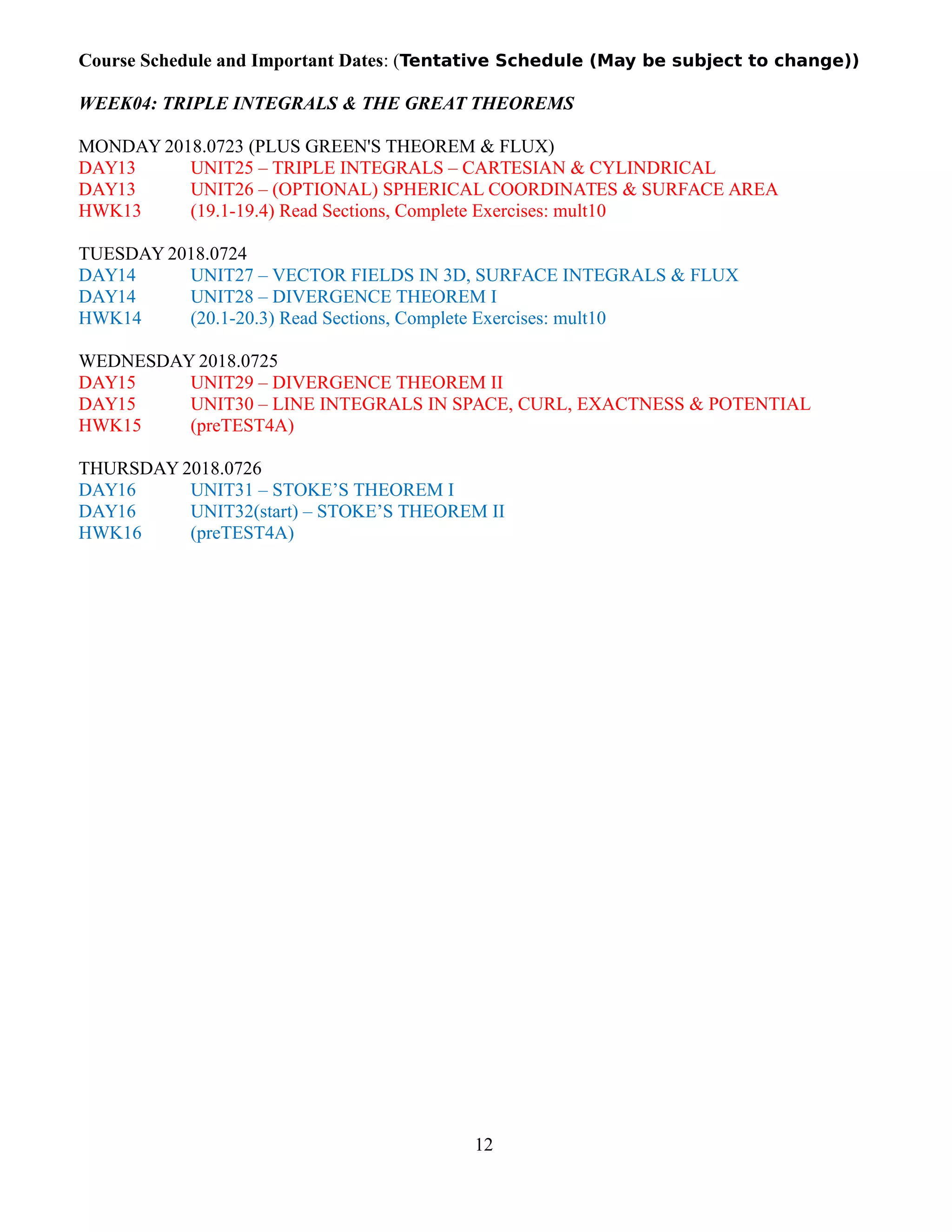Course Schedule and Important Dates: (Tentative Schedule (May be subject to change))
WEEK04: TRIPLE INTEGRALS & THE GREAT THEOREMS
MONDAY 2018.0723 (PLUS GREEN'S THEOREM & FLUX)
DAY13 UNIT25 – TRIPLE INTEGRALS – CARTESIAN & CYLINDRICAL
DAY13 UNIT26 – (OPTIONAL) SPHERICAL COORDINATES & SURFACE AREA
HWK13 (19.1-19.4) Read Sections, Complete Exercises: mult10
TUESDAY 2018.0724
DAY14 UNIT27 – VECTOR FIELDS IN 3D, SURFACE INTEGRALS & FLUX
DAY14 UNIT28 – DIVERGENCE THEOREM I
HWK14 (20.1-20.3) Read Sections, Complete Exercises: mult10
WEDNESDAY 2018.0725
DAY15 UNIT29 – DIVERGENCE THEOREM II
DAY15 UNIT30 – LINE INTEGRALS IN SPACE, CURL, EXACTNESS & POTENTIAL
HWK15 (preTEST4A)
THURSDAY 2018.0726
DAY16 UNIT31 – STOKE’S THEOREM I
DAY16 UNIT32(start) – STOKE’S THEOREM II
HWK16 (preTEST4A)
12
 