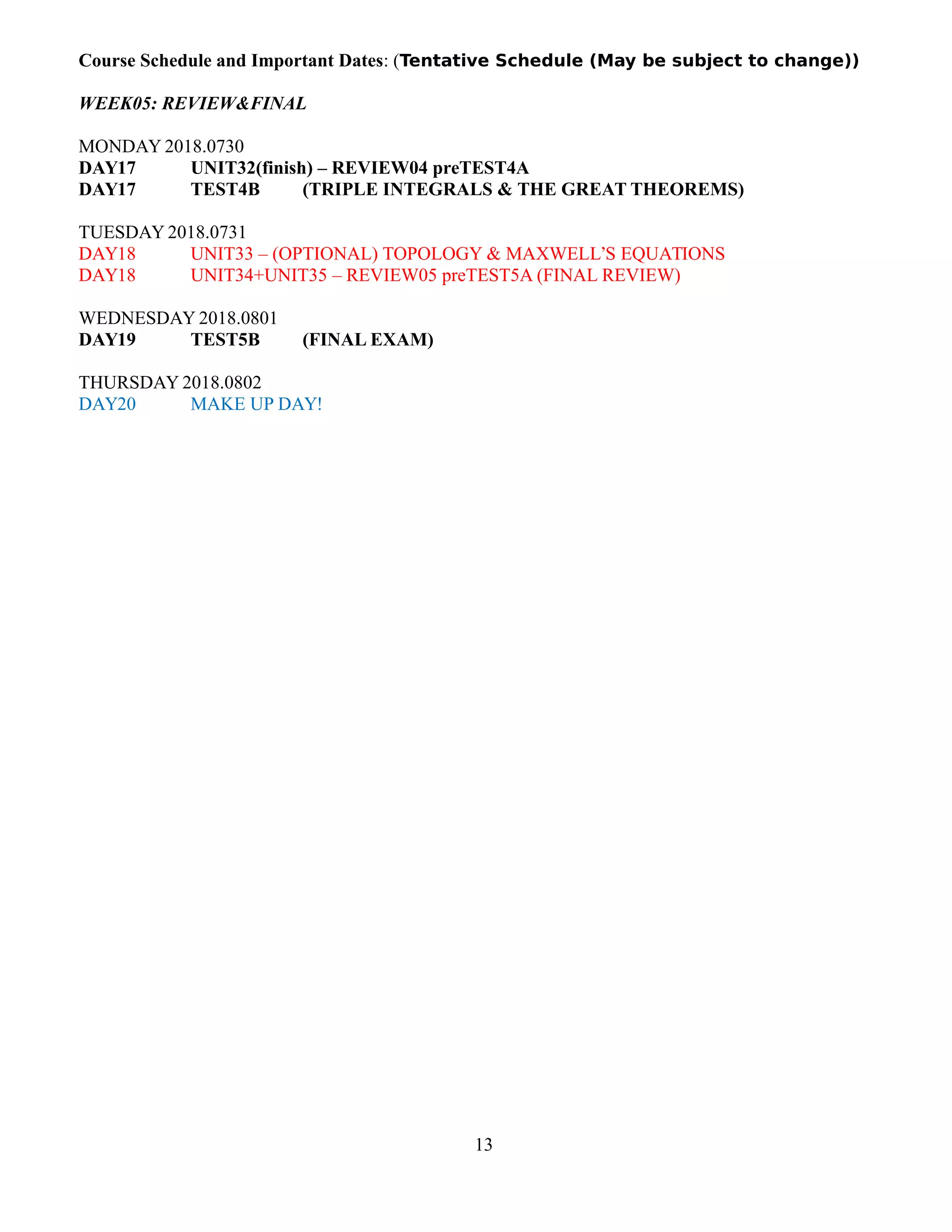 Course Schedule and Important Dates: (Tentative Schedule (May be subject to change))
WEEK05: REVIEW&FINAL
MONDAY 2018.0730
DAY17 UNIT32(finish) – REVIEW04 preTEST4A
DAY17 TEST4B (TRIPLE INTEGRALS & THE GREAT THEOREMS)
TUESDAY 2018.0731
DAY18 UNIT33 – (OPTIONAL) TOPOLOGY & MAXWELL’S EQUATIONS
DAY18 UNIT34+UNIT35 – REVIEW05 preTEST5A (FINAL REVIEW)
WEDNESDAY 2018.0801
DAY19 TEST5B (FINAL EXAM)
THURSDAY 2018.0802
DAY20 MAKE UP DAY!
13
 