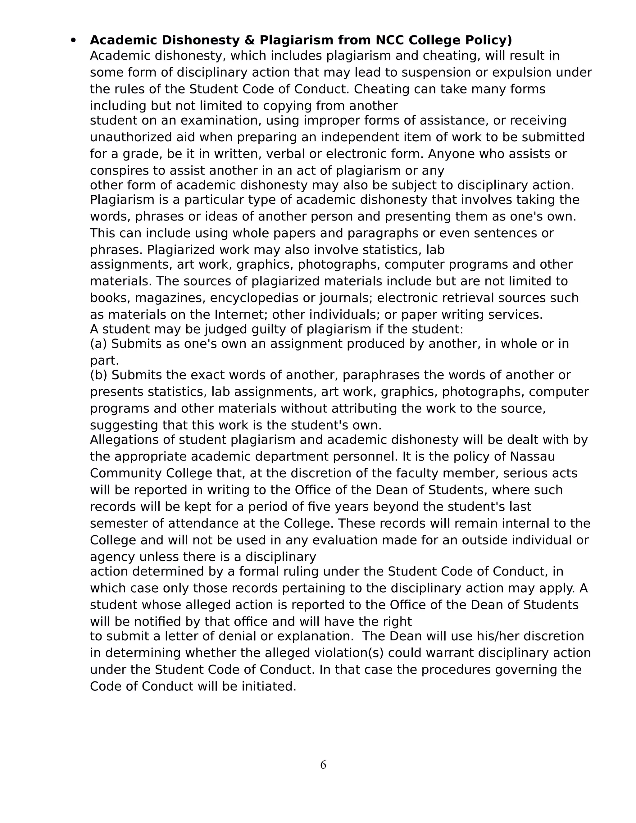  Academic Dishonesty & Plagiarism from NCC College Policy)
Academic dishonesty, which includes plagiarism and cheating, will result in
some form of disciplinary action that may lead to suspension or expulsion under
the rules of the Student Code of Conduct. Cheating can take many forms
including but not limited to copying from another
student on an examination, using improper forms of assistance, or receiving
unauthorized aid when preparing an independent item of work to be submitted
for a grade, be it in written, verbal or electronic form. Anyone who assists or
conspires to assist another in an act of plagiarism or any
other form of academic dishonesty may also be subject to disciplinary action.
Plagiarism is a particular type of academic dishonesty that involves taking the
words, phrases or ideas of another person and presenting them as one's own.
This can include using whole papers and paragraphs or even sentences or
phrases. Plagiarized work may also involve statistics, lab
assignments, art work, graphics, photographs, computer programs and other
materials. The sources of plagiarized materials include but are not limited to
books, magazines, encyclopedias or journals; electronic retrieval sources such
as materials on the Internet; other individuals; or paper writing services.
A student may be judged guilty of plagiarism if the student:
(a) Submits as one's own an assignment produced by another, in whole or in
part.
(b) Submits the exact words of another, paraphrases the words of another or
presents statistics, lab assignments, art work, graphics, photographs, computer
programs and other materials without attributing the work to the source,
suggesting that this work is the student's own.
Allegations of student plagiarism and academic dishonesty will be dealt with by
the appropriate academic department personnel. It is the policy of Nassau
Community College that, at the discretion of the faculty member, serious acts
will be reported in writing to the Office of the Dean of Students, where such
records will be kept for a period of five years beyond the student's last
semester of attendance at the College. These records will remain internal to the
College and will not be used in any evaluation made for an outside individual or
agency unless there is a disciplinary
action determined by a formal ruling under the Student Code of Conduct, in
which case only those records pertaining to the disciplinary action may apply. A
student whose alleged action is reported to the Office of the Dean of Students
will be notified by that office and will have the right
to submit a letter of denial or explanation. The Dean will use his/her discretion
in determining whether the alleged violation(s) could warrant disciplinary action
under the Student Code of Conduct. In that case the procedures governing the
Code of Conduct will be initiated.
6
 