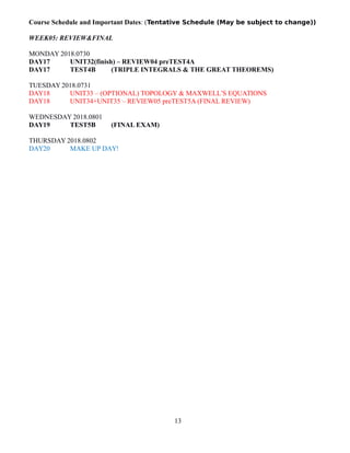 Course Schedule and Important Dates: (Tentative Schedule (May be subject to change))
WEEK05: REVIEW&FINAL
MONDAY 2018.0730
DAY17 UNIT32(finish) – REVIEW04 preTEST4A
DAY17 TEST4B (TRIPLE INTEGRALS & THE GREAT THEOREMS)
TUESDAY 2018.0731
DAY18 UNIT33 – (OPTIONAL) TOPOLOGY & MAXWELL’S EQUATIONS
DAY18 UNIT34+UNIT35 – REVIEW05 preTEST5A (FINAL REVIEW)
WEDNESDAY 2018.0801
DAY19 TEST5B (FINAL EXAM)
THURSDAY 2018.0802
DAY20 MAKE UP DAY!
13
 