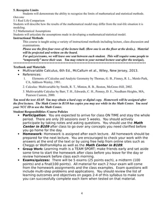 5. Recognize Limits
Students will demonstrate the ability to recognize the limits of mathematical and statistical methods.
Outcome
5.1 Real Life Comparison
Students will describe how the results of the mathematical model may differ from the real-life situation it is
modeling.
5.2 Mathematical Assumptions
Students will articulate the assumptions made in developing a mathematical/statistical model.
Instructional Methods
This course is taught using a variety of instructional methods including lecture, class discussion and
examinations.
Please use the first four rows of the lecture hall. (Row one is on the floor at the desks.). Material
will be projected and written on the board.
For quizzes/exams, we will leave one seat between each student. This will require some people to
“temporarily” move their seat. You may return to your normal lecture seat after the test/quiz.
************************************************************************************
Textbook and Materials
 Multivariable Calculus, 6th Ed., McCallum et al., Wiley, New Jersey, 2013.
 References:
1. Elements of Calculus and Analytic Geometry by Thomas, G. B., Finney, R. L., Menlo Park,
CA, Addison-Wesley, 1981.
2. Calculus: Multivariable by Smith, R. T., Minton, R. B., Boston, McGraw-Hill, 2002.
3. Multivariable Calculus by Barr, T. H., Edwards, C. H., Penney, D. E., Needham Heights, MA,
Pearson Custom, 2000.
You need the text ASAP. You may obtain a hard copy or digital copy. Homework will be assigned after
the first lecture. The Math Center in B130 has copies you may use while in the Math Center. You need
your NCC ID to use the Math Center.
Student Responsibilities /Course Policies
 Participation: You are expected to arrive for class ON TIME and stay the whole
period. There are only 20 sessions over 5 weeks. You should actively
participate by taking notes and asking questions. You should use the Math
Center in B109 after class to go over any concepts you need clarified before
you go home for the day.
 Homework: Homework is assigned after each lecture. All homework should be
prepared for the next lecture. You are encouraged to check your work with the
answers at the end of the text or by using free help from online sites such as
Cheggs or WolframAlpha as well as the Math Center in B109.
 Group Work: Learning math is a TEAM SPORT; make friends early and set aside
some time to start the homework after class before you leave for the day or
review homework before class each morning.
 Exams/quizzes: There will be 5 exams (25 points each), a midterm (100
points) and a final(100 points). All material for each 2 hour exam will come
from the homework assignments and the class examples. Exam questions will
include multi-step problems and applications. You should review the list of
learning outcomes and objectives on pages 2-4 of this syllabus to make sure
you can successfully complete each item when tested on that material.
4
 