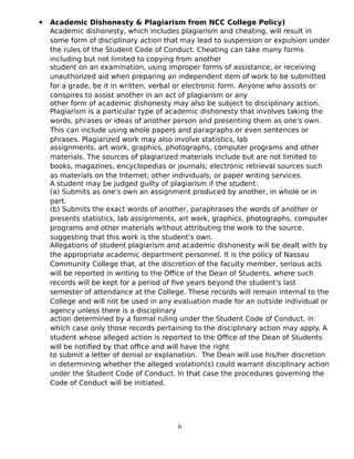  Academic Dishonesty & Plagiarism from NCC College Policy)
Academic dishonesty, which includes plagiarism and cheating, will result in
some form of disciplinary action that may lead to suspension or expulsion under
the rules of the Student Code of Conduct. Cheating can take many forms
including but not limited to copying from another
student on an examination, using improper forms of assistance, or receiving
unauthorized aid when preparing an independent item of work to be submitted
for a grade, be it in written, verbal or electronic form. Anyone who assists or
conspires to assist another in an act of plagiarism or any
other form of academic dishonesty may also be subject to disciplinary action.
Plagiarism is a particular type of academic dishonesty that involves taking the
words, phrases or ideas of another person and presenting them as one's own.
This can include using whole papers and paragraphs or even sentences or
phrases. Plagiarized work may also involve statistics, lab
assignments, art work, graphics, photographs, computer programs and other
materials. The sources of plagiarized materials include but are not limited to
books, magazines, encyclopedias or journals; electronic retrieval sources such
as materials on the Internet; other individuals; or paper writing services.
A student may be judged guilty of plagiarism if the student:
(a) Submits as one's own an assignment produced by another, in whole or in
part.
(b) Submits the exact words of another, paraphrases the words of another or
presents statistics, lab assignments, art work, graphics, photographs, computer
programs and other materials without attributing the work to the source,
suggesting that this work is the student's own.
Allegations of student plagiarism and academic dishonesty will be dealt with by
the appropriate academic department personnel. It is the policy of Nassau
Community College that, at the discretion of the faculty member, serious acts
will be reported in writing to the Office of the Dean of Students, where such
records will be kept for a period of five years beyond the student's last
semester of attendance at the College. These records will remain internal to the
College and will not be used in any evaluation made for an outside individual or
agency unless there is a disciplinary
action determined by a formal ruling under the Student Code of Conduct, in
which case only those records pertaining to the disciplinary action may apply. A
student whose alleged action is reported to the Office of the Dean of Students
will be notified by that office and will have the right
to submit a letter of denial or explanation. The Dean will use his/her discretion
in determining whether the alleged violation(s) could warrant disciplinary action
under the Student Code of Conduct. In that case the procedures governing the
Code of Conduct will be initiated.
6
 
