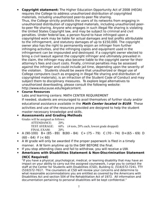  Copyright statement: The Higher Education Opportunity Act of 2008 (HEOA)
requires the College to address unauthorized distribution of copyrighted
materials, including unauthorized peer-to-peer file sharing.
Thus, the College strictly prohibits the users of its networks from engaging in
unauthorized distribution of copyrighted materials, including unauthorized peer-
to-peer file sharing. Anyone who engages in such illegal file sharing is violating
the United States Copyright law, and may be subject to criminal and civil
penalties. Under federal law, a person found to have infringed upon a
copyrighted work may be liable for actual damages and lost profits attributable
to the infringement, and statutory damages of up to $150,000. The copyright
owner also has the right to permanently enjoin an infringer from further
infringing activities, and the infringing copies and equipment used in the
infringement can be impounded and destroyed. If a copyright owner elected to
bring a civil lawsuit against the copyright infringer and ultimately prevailed in
the claim, the infringer may also become liable to the copyright owner for their
attorney's fees and court costs. Finally, criminal penalties may be assessed
against the infringer and could include jail time, depending upon the severity of
the violation. Students should be aware that unauthorized or illegal use of
College computers (such as engaging in illegal file sharing and distribution of
copyrighted materials), is an infraction of the Student Code of Conduct and may
subject them to disciplinary measures. To explore legal alternatives to
unauthorized downloading, please consult the following website:
http://www.educause.edu/legalcontent.
 Course Resources
Labs and learning centers: MATH CENTER REQUIREMENT
If needed, students are encouraged to avail themselves of further study and/or
educational assistance available in the Math Center located in B109. These
activities and use of the resources provided are designed to help the student
master necessary knowledge and skills.
 Assessments and Grading Methods
Grades will be assigned as follows:
ATTENDANCE: 20%
TEST AVERAGE: 60% (4 tests, 20% each, lowest grade dropped)
FINAL EXAM: 20%
 A (90-100) B+ (85 - 89) B(80 – 84) C+ (75 – 79) C (70 – 74) D+(65 – 69) D
(60 – 64) F (< 60)
 A W grade will only be awarded if the proper paperwork is filed in a timely
manner. A W form anytime up to the DAY BEFORE the final.
 If you stop attending class and fail to withdraw, you will receive a UW.
 Americans with Disabilities Statement & Non-Discrimination Statement
(NCC Required)
"If you have a physical, psychological, medical, or learning disability that may have an
impact on your ability to carry out the assigned coursework, I urge you to contact the
staff at the Center for Students with Disabilities (CSD), Building U, (516)572-7241, TTY
(516)572-7617. The counselors at CSD will review your concerns and determine to
what reasonable accommodations you are entitled as covered by the Americans with
Disabilities Act and section 504 of the Rehabilitation Act of 1973. All information and
documentation pertaining to personal disabilities will be kept confidential.”
7
 