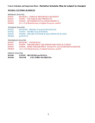 Course Schedule and Important Dates: (Tentative Schedule (May be subject to change))
WEEK01: VECTORS+MATRICES
MONDAY 2018.0702
DAY01 REVIEWA– LIMITS & DIFFERENCE QUOTIENT
DAY01 UNIT01 – VECTORS & DOT PRODUCTS
DAY01 UNIT02 – DETERMINANTS & CROSS PRODUCT
HWK01 (13.1-13.4) Read Sections, Complete Exercises: mult10
TUESDAY 2018.0703
DAY02 REVIEWB – PRODUCT & QUOTIENT RULES
DAY02 UNIT03 – MATRICES & INVERSES
DAY02 UNIT04 – SQUARE SYSTEMS & EQUATIONS OF PLANES
HWK02 preTEST1A
THURSDAY 2018.0705
DAY03 REVIEWC – CHAIN RULE
DAY03 UNIT05 – PARAMETRICS: EQUATIONS FOR LINES & CURVES
DAY03 UNIT06 – MORE PARAMETRICS: VELOCITY, ACCELERATION & KEPLER
HWK03 (12.1-12.6) Read Sections, Complete Exercises: mult10
FRIDAY 2018.0706
DAY04 UNIT07 – REVIEW01 preTEST1A
DAY04 TEST1B (VECTORS+MATRICES)
9
 