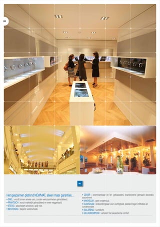 09

NL

Het gespannen plafond NEWMAT, alleen maar garanties…
• SNEL : wordt binnen enkele uren, zonder werkzaamheden geïnstalleerd.
• PRAKTISCH : wordt makkelijk geïnstalleerd en weer weggehaald.
• STEVIG : absorbeert schokken, splijt niet.
• BESTENDIG : beperkt waterschade.

• ZEKER : onontvlambaar en M1 geklasseerd, brandwerend gemaakt decoratie
assortiment
• MAKKELIJK : geen onderhoud.
• DUURZAAM : ondoordringbaar voor vochtigheid, bestand tegen infiltraties en
condenswater.
• ISOLEREND : luchtdicht.
• GELUIDDEMPEND : verbetert het akoestische comfort.

 