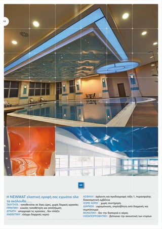 11

GR

Η NEWMAT ελαστική οροφή σας εγγυάται όλα
τα ακόλουθα…..
ΤΑΧΥΤΗΤΑ : τοποθετείται σε λίγες ώρες, χωρίς δομικές εργασίες
ΠΡΑΚΤΙΚΗ : εύκολη τοποθέτηση και αποξήλωση
ΔΥΝΑΤΗ : απορροφά τις κρούσεις , δεν σπάζει
ΑΝΘΕΚΤΙΚΗ : ελέγχει διαρροές νερού

ΑΣΦΑΛΗ : άφλεκτη και προδιαγραφή τάξη 1, πυρασφαλής
διακοσμητική εμβέλεια
ΧΩΡΙΣ ΚΟΠΟ : χωρίς συντήρηση
ΔΙΑΡΚΕΙΑ : υγρομόνωση, απρόσβλητη από διαρροές και
συμπύκνωμα
ΜΟΝΩΤΙΚΗ : δεν την διαπερνά ο αέρας
ΗΧΟΑΠΟΡΡΟΦΗΤΙΚΗ : βελτιώνει την ακουστική των κτιρίων

 