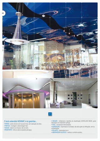 29

P

O tecto estendido NEWMAT, é só garantias…
• RÁPIDO : pode colocar-se em poucas horas, sem realização de obras.
• PRÁTICO : montagem e desmontagem fácil.
• SÓLIDO : absorve os choques, não se racha.
• RESISTENTE : limita os danos causados pela água.

• SEGURO : ininflamável e beneficia da classificação EUROCLASS BS2D0, gama
decoração com tratamento ignífugo.
• FÁCIL : manutenção desnecessária.
• DURADOURO : impermeável à humidade, não está sujeito às infiltrações, nem às
condensações.
• ISOLANTE : impermeável ao ar.
• ABSORVEDOR ACÚSTICO : melhora o conforto acústico.

 
