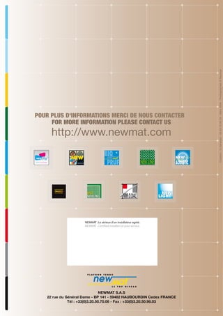 http://www.newmat.com

NEWMAT : Le sérieux d'un installateur agréé.
NEWMAT : Certified installers at your service.

NEWMAT S.A.S
22 rue du Général Dame - BP 141 - 59482 HAUBOURDIN Cedex FRANCE
Tél : +33(0)3.20.50.70.06 - Fax : +33(0)3.20.50.98.03

Création : G.Gérardot - 06 63 78 90 34 - Mars 2009 - Photographies © Newmat

POUR PLUS D'INFORMATIONS MERCI DE NOUS CONTACTER
FOR MORE INFORMATION PLEASE CONTACT US

 