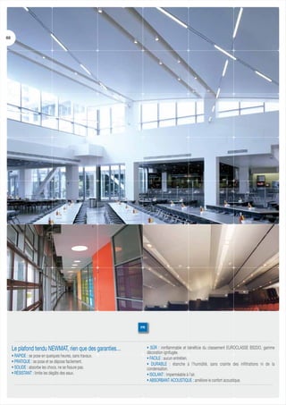 03

FR

Le plafond tendu NEWMAT, rien que des garanties…
• RAPIDE : se pose en quelques heures, sans travaux.
• PRATIQUE : se pose et se dépose facilement.
• SOLIDE : absorbe les chocs, ne se fissure pas.
• RÉSISTANT : limite les dégâts des eaux.

• SÛR : ininflammable et bénéficie du classement EUROCLASSE BS2DO, gamme
décoration ignifugée.
• FACILE : aucun entretien.
• DURABLE : étanche à l’humidité, sans crainte des infiltrations ni de la
condensation.
• ISOLANT : imperméable à l’air.
• ABSORBANT ACOUSTIQUE : améliore le confort acoustique.

 