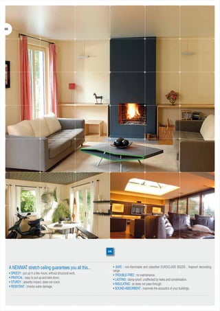 05

UK

A NEWMAT stretch ceiling guarantees you all this…
• SPEEDY : put up in a few hours, without structural work.
• PRATICAL : easy to put up and take down.
• STURDY : absorbs impact, does not crack.
• RESISTANT : checks water damage.

• SAFE : non-flammable and classified EUROCLASS BS2D0 , fireproof decorating
range.
• TROUBLE-FREE : no maintenance.
• LASTING : damp-proof, unaffected by leaks and condensation.
• INSULATING : air does not pass through.
• SOUND-ABSORBENT : improves the acoustics of your buildings.

 