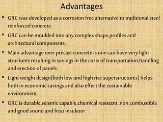 Advantages
• GRC was developed as a corrosion free alternativeto traditional steel
reinforced concrete.
• GRC can be moulded intoany complex shape,profiles and
architectural components.
• Main advantage over precast concrete is one can have very light
structures resultingin savings in thecosts of transportation,handling
and erection of panels.
• Lightweightdesign(both low and highrise superstructures) helps
both in economicsavings and also effectthe sustainable
environment.
• GRC is durable,seismic capable,chemical resistant,non combustible
and good sound and heat insulator.
 
