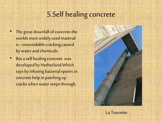 5.Self healing concrete
• Thegreat downfallofconcrete-the
worldsmostwidelyusedmaterial
is–unavoidablecracking,caused
bywater andchemicals.
• Buta selfhealingconcrete was
developedbyNetherland.Which
saysbyinfusingbacterialsporesin
concretehelpinpatchingup
crackswhenwater seepsthrough.
La Tourette
 