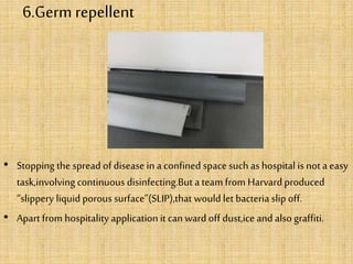 6.Germ repellent
• Stopping the spread of disease in a confined space such as hospital is not a easy
task,involving continuous disinfecting.But a team from Harvard produced
“slippery liquidporous surface”(SLIP),that would let bacteria slip off.
• Apart from hospitality application it canward off dust,ice and also graffiti.
 