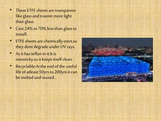 • TheseETFEsheetsare transparent
likeglassandtrasmitmore light
thanglass.
• Cost24%to70%lessthanglassto
install.
• ETFEsheetsare chemicallyinert,so
theydontdegradeunderUVrays.
• Asithastefloninit.Itis
nonsticky,soitkeepsitselfclean.
• Recyclable:Attheendoftheuseful
lifeofatleast50yrsto200yrsitcan
bemeltedandreused...
 