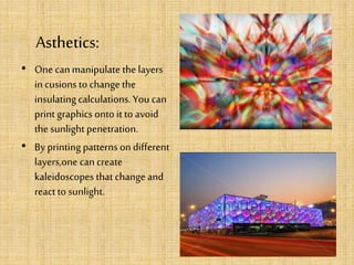 Asthetics:
• One canmanipulate the layers
in cusions to change the
insulatingcalculations.You can
print graphics onto it to avoid
the sunlightpenetration.
• By printing patterns on different
layers,one can create
kaleidoscopes that change and
react to sunlight.
 