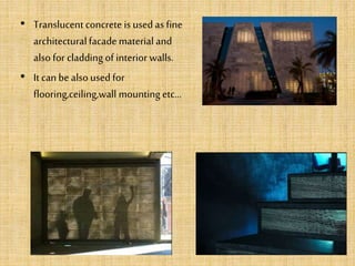 • Translucentconcrete is used as fine
architecturalfacade material and
also for cladding of interior walls.
• It can be also usedfor
flooring,ceiling,wall mounting etc...
 
