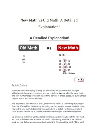 New Math vs Old Math: A Detailed
Explanation!
Table Of Content
If you are constantly trying to wrap your head around your child's or younger
sibling's math homework, trust me; you are not alone. We are all in the same boat.
The new mathematics education has left the parents in chaos, especially during these
days of hybrid and virtual learning.
The 'new math', also known as the 'Common Core Math', is something that people
from the 80s and 90s didn't study, including me. Yes, we just learned the basics, but
now in the new math, kids are learning everything in detail. For teaching math, it
takes a lot of time for us to understand even the concepts of elementary school.
So, are you a millennial wanting to learn more about the evolution of the new math
and how it differentiates from the old math? Don't worry; we have done the hard
work for you! Below, we are going to describe the Common C0re Math / New Math
 