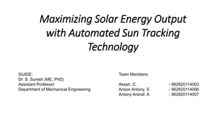 Maximizing Solar Energy Output
with Automated Sun Tracking
Technology
GUIDE:
Dr. S. Suresh (ME, PhD)
Assistant Professor
Department of Mechanical Engineering
Team Members:
Akash. C - 962820114003
Anson Antony. S - 962820114006
Antony Arsnal. A - 962820114007
 