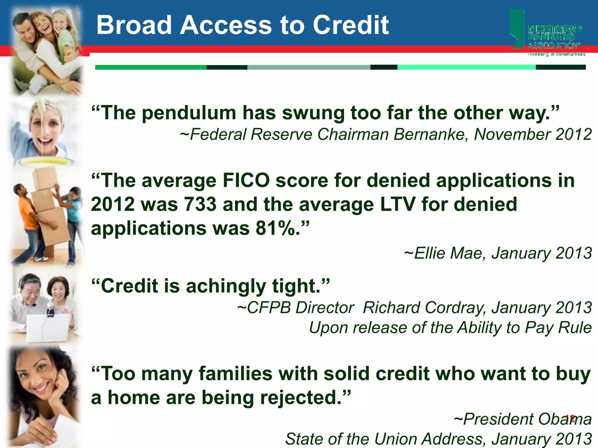 12
Broad Access to Credit
“The pendulum has swung too far the other way.”
~Federal Reserve Chairman Bernanke, November 2012
“The average FICO score for denied applications in
2012 was 733 and the average LTV for denied
applications was 81%.”
~Ellie Mae, January 2013
“Credit is achingly tight.”
~CFPB Director Richard Cordray, January 2013
Upon release of the Ability to Pay Rule
“Too many families with solid credit who want to buy
a home are being rejected.”
~President Obama
State of the Union Address, January 2013
 