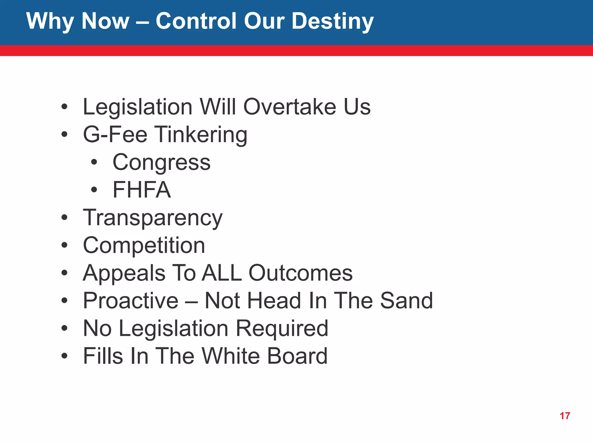 17
Why Now – Control Our Destiny
• Legislation Will Overtake Us
• G-Fee Tinkering
• Congress
• FHFA
• Transparency
• Competition
• Appeals To ALL Outcomes
• Proactive – Not Head In The Sand
• No Legislation Required
• Fills In The White Board
 