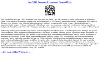 New MBA Program development Proposal Essay
PolyU has different MBA and EMBA programs in Hong Kong and China. Create a new MBA program of English version setting up in Shenzhen,
China. Prepare a program development proposal to the Senior Management of PolyU strategic management approach to evaluate the MBA market in
Shenzhen create the values to the stakeholders for this program. A hard copy of this proposal in around 10 pages 2. Key stakeholder and its
expectations to this program 2.1 Young professionals In Shenzhen, it is more and more young professionals from Financial, Engineering, different
backgrounds. As ambitious individuals with a clear career focus, they would equip themselves to improve their... Show more content on Helpwriting.net
...
2.3 Globally–oriented professionals Globally–oriented, inspirational professionals who are primed for their next professional challenges, this group of
candidates who has already equipped outstanding professional achievements, exceptional leadership qualities, experience in people managements. To
attract this group of professionals, the MBA program is expected taught by the high ranking teaching professors. Also, the group of professionals is
looking for the opportunities for study abroad because they know their employers are more likely to recruit MBAs who have some international
experience. They are preferred to undertake a half year long "global residencies" on different continents. In addition, they do not want to meet the
similar professional backgrounds, because it would limit their ability to learn from people. Rather than study in Shenzhen, they eager to meet the
different culture classmate in different cities so as to broaden their thinking and ideas. 2.4 International Enterprise in Shenzhen As an enterprise, it
looking for a ranked business schools can introduce the potential leaders and professional to their companies. As a MBA student, they are eager to learn
the today's international business environment. Rather to just stay in the classroom to do the learning, MBA students also expected to do the
connections with multinational companies. If Poly MBA Shenzhen
... Get more on HelpWriting.net ...
 