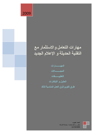 ‫9002‬




       ‫مهارات التعامل والستثمار مع‬
       ‫التقنية الحديثة و العلم الجديد‬

                    ‫المهـــــــــارات‬
                    ‫المجـــــــــالت‬
                    ‫التطبيـــــــقات‬
                  ‫الحلول و البتكارات‬
           ‫طرق تكوين فرق العمل المناسبة لذلك‬




                                                  ‫احمد حبيب‬
                              ‫مطور وسائط متعددة – جامعة الشارقة‬
                                                   ‫9002/91/21‬
 