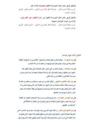 ‫‪o‬تشكيل فريق عمل داخل المؤسسة لتفعيل المدونات كأداة عمل‬
 ‫)رسم هيكلة فريق العمل ، خريطة تدفق العمل بين الفريق ، اساليب تطوير الفريق‬
                                                                       ‫ليواكب الجديد(‬

    ‫‪o‬تشكيل فريق عمل داخل المؤسسة لتفعيل دور إدارة المكتب عبر اللب توب‬
                                                   ‫كأداة من أدوات التواصل المهمة‬
 ‫)رسم هيكلة فريق العمل ، خريطة تدفق العمل بين الفريق ، اساليب تطوير الفريق‬
                                                                       ‫ليواكب الجديد(‬




                                                                  ‫التناول اثناء اليوم الواحد:‬
 ‫•في باب المهارات .. يتعلم المتدرب كيف يتعامل مع الجهاز اللكتروني او الموقع او التقنية‬
               ‫المطروحة بين يديه و يقوم بعمل نموذج يهمه و يستفيد به من هذا الجانــب‬

      ‫•في باب المجالت .. يتعرف المتدرب على اهم و اغلب المجالت التي يمكنه تفعيل هذه‬
   ‫المهارة من خللها و يتعرف كيف تؤثر كل من هذه المجالت ايجابا او سلبا على مستوى‬
                                          ‫مؤسسته التفاعلي و القتصادي و ايضا الفني.‬

  ‫•في باب آليات التفعيل و التطبيق .. ينتقل المتدرب من مجرد مستخدم و مستفيد من الخدمة‬
   ‫الى صاحب خطة استفادة محكمة من هذه المهارة او التقنية المر الذي يجعل المتدرب له‬
   ‫القدرة على تفعيل مهاراته الفردية داخل مؤسسته و تحويلها الى خطة استفادة ذات حجم‬
                                                     ‫اكبر و اشمل تسع مؤسسة باكملها.‬

  ‫•في باب الحلول و البتكارات .. نتدرج مع المتدرب من درجة الستيعاب للمهارة او التقنية‬
        ‫الى درجة ايجاد و خلق الحلول المتقدمة و طرق التوصل الى البتكارات الخلقة في‬
                                                                  ‫الستخدام و التطبيق.‬

‫•في باب تشكيل فرق العمل .. و نختم اليوم التدريبي بباب مهم جدا و هو تدريب المتدرب على‬
 ‫الطريقة العملية المثلى لـ تشكيل فرق العمل التي تستطيع تفعيل هذه المهارة التي تعلمها او‬
‫هذه التقنية التي تدرب على استخدامها وذلك داخل بيئة العمل لتحقيق الفائدة المرجوة منها.‬
 