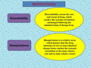 Bioavailability
Bioequivalence
Bioavailability means the rate
and extent of drug, which
reaches the systemic circulation
unchanged following the
administration of dosage form.
Bioequivalence is a relative term,
which denotes that the drug
substance in two or more identical
dosage forms reaches the systemic
circulation at the same relative
rate and to same relative extent.
DEFINITIONS
2
 