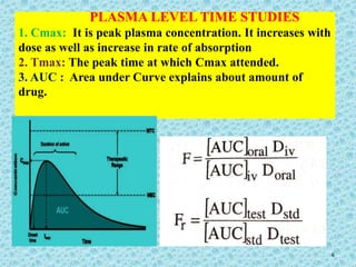 PLASMA LEVEL TIME STUDIES
1. Cmax: It is peak plasma concentration. It increases with
dose as well as increase in rate of absorption
2. Tmax: The peak time at which Cmax attended.
3. AUC : Area under Curve explains about amount of
drug.
6
 