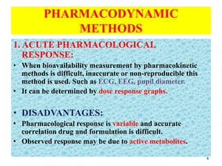 PHARMACODYNAMIC
METHODS
1. ACUTE PHARMACOLOGICAL
RESPONSE:
• When bioavailability measurement by pharmacokinetic
methods is difficult, inaccurate or non-reproducible this
method is used. Such as ECG, EEG, pupil diameter.
• It can be determined by dose response graphs.
• DISADVANTAGES:
• Pharmacological response is variable and accurate
correlation drug and formulation is difficult.
• Observed response may be due to active metabolites.
8
 