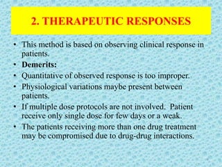 2. THERAPEUTIC RESPONSES
• This method is based on observing clinical response in
patients.
• Demerits:
• Quantitative of observed response is too improper.
• Physiological variations maybe present between
patients.
• If multiple dose protocols are not involved. Patient
receive only single dose for few days or a weak.
• The patients receiving more than one drug treatment
may be compromised due to drug-drug interactions.
9
 