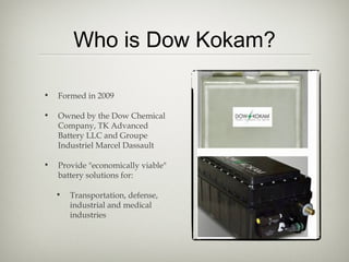 Who is Dow Kokam?
• Formed in 2009
• Owned by the Dow Chemical
Company, TK Advanced
Battery LLC and Groupe
Industriel Marcel Dassault
• Provide "economically viable"
battery solutions for:
• Transportation, defense,
industrial and medical
industries
 