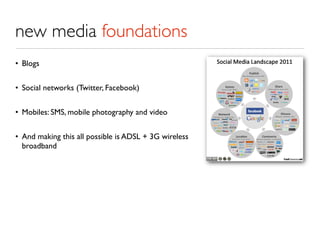 new media foundations
• Blogs


• Social networks (Twitter, Facebook)


• Mobiles: SMS, mobile photography and video


• And making this all possible is ADSL + 3G wireless
  broadband
 