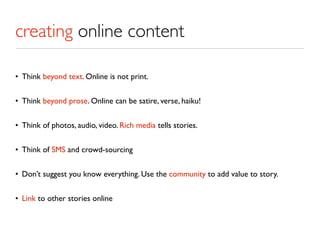 creating online content

• Think beyond text. Online is not print.


• Think beyond prose. Online can be satire, verse, haiku!


• Think of photos, audio, video. Rich media tells stories.


• Think of SMS and crowd-sourcing


• Don’t suggest you know everything. Use the community to add value to story.


• Link to other stories online
 