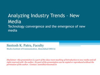 Analyzing Industry Trends – New
 Media
 Technology convergence and the emergence of new
 media



Santosh K. Patra, Faculty
Mudra Institute of Communication, Ahmedabad (MICA)




Disclaimer: this presentation is a part of the class room teaching of Introduction to new media and all
right reserved with the author. No part of the presentation can be copied or reproduced without the
permission of the author. Contact: santosh@micamail.in
 
