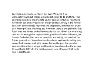 Energy is something essential in our lives. We need it to
work,eat,live.without energy we will not be able to do anything. Thus
energy is extremely important to us. For several centuries, fossil fuels
have been our primary source of energy and fuel. Firstly in the form of
coal,then as technology improves and progresses, distillation of crude
oil is made possible. Petro,lpg etc. However, there is one problem: that
fossil fuels are limited and will eventually run out. Given our increasing
demand for energy due to population growth and industrial needs, we
have to find other fuel sources to sustain and satisfy the needs of the
future generations. Several options have been explored including solar
power, hydropower, and wind power. During the past few decades,
another alternative emerged and has since been touted as the answer
to fossil fuels. BIOFUEL the most common form of biofuel that exists
now is bioethanol.
 