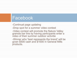 Facebook
-Continual page updating
-Drop spot for a summer video contest
-Video contest will promote the Nature Valley
granola bar line by having participants enter a
video of their summer outdoor activitie
-Winner who 'best represents the brand' will be
given $500 cash and $1000 in General Mills
products.
 