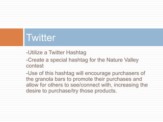 Twitter
-Utilize a Twitter Hashtag
-Create a special hashtag for the Nature Valley
contest
-Use of this hashtag will encourage purchasers of
the granola bars to promote their purchases and
allow for others to see/connect with, increasing the
desire to purchase/try those products.
 