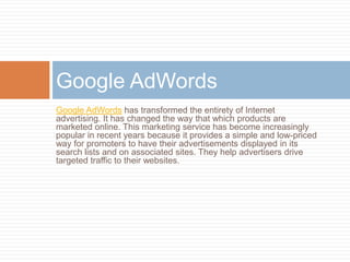Google AdWords
Google AdWords has transformed the entirety of Internet
advertising. It has changed the way that which products are
marketed online. This marketing service has become increasingly
popular in recent years because it provides a simple and low-priced
way for promoters to have their advertisements displayed in its
search lists and on associated sites. They help advertisers drive
targeted traffic to their websites.
 